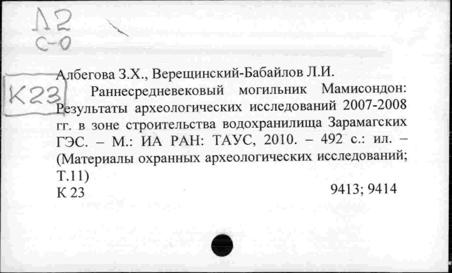 ﻿N2 z-o
Албегова 3.X., Верещинский-Бабайлов Л.И.
’аннесредневековый могильник Мамисондон: Результаты археологических исследований 2007-2008 гг. в зоне строительства водохранилища Зарамагских ГЭС. - М.: ИА РАН: ТАУС, 2010. - 492 с.: ил. -
(Материалы охранных археологических исследований;
Т.П)
К 23	9413; 9414